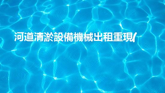 河道清淤設備機械出租重現(xiàn)河流生機！革新水域治理方案曝光？